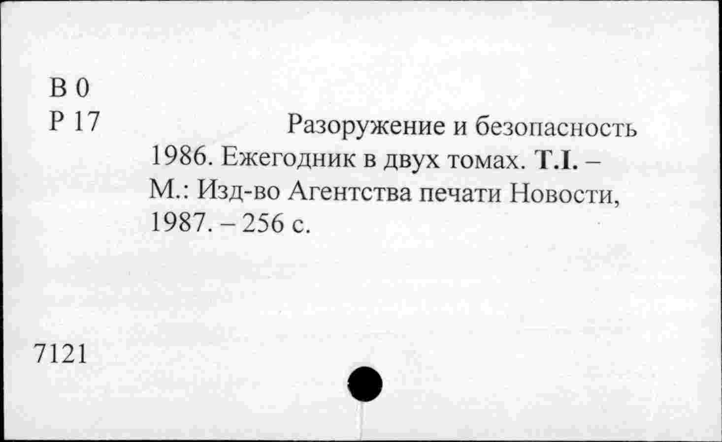 ﻿во
Р 17	Разоружение и безопасность
1986.	Ежегодник в двух томах. Т.1. -М.: Изд-во Агентства печати Новости,
1987.	-256 с.
7121